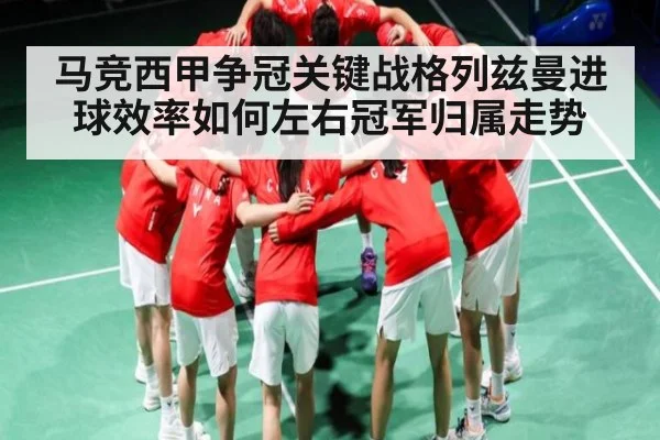 马竞西甲争冠关键战格列兹曼进球效率如何左右冠军归属走势