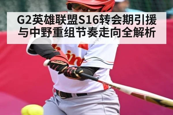G2英雄联盟S16转会期引援与中野重组节奏走向全解析